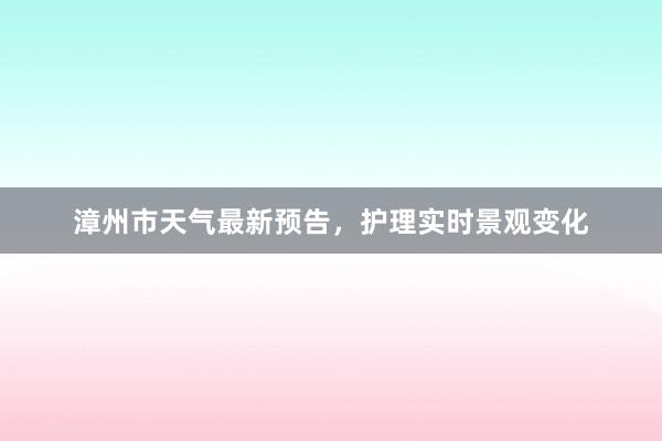 漳州市天气最新预告，护理实时景观变化