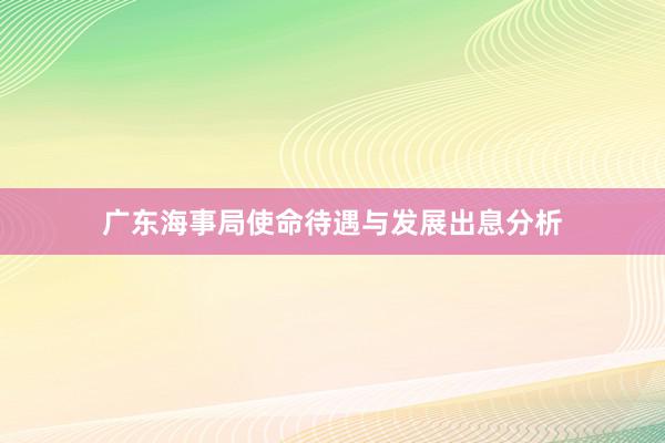 广东海事局使命待遇与发展出息分析